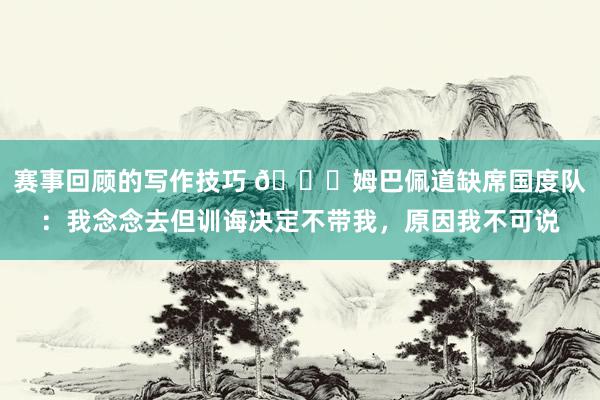 赛事回顾的写作技巧 👀姆巴佩道缺席国度队：我念念去但训诲决定不带我，原因我不可说