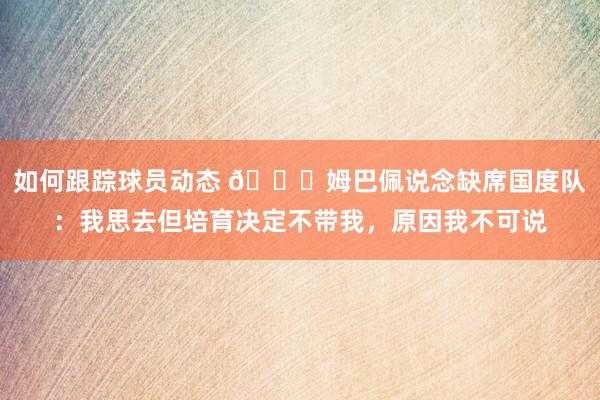 如何跟踪球员动态 👀姆巴佩说念缺席国度队：我思去但培育决定不带我，原因我不可说