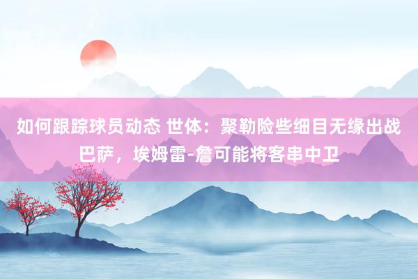 如何跟踪球员动态 世体：聚勒险些细目无缘出战巴萨，埃姆雷-詹可能将客串中卫