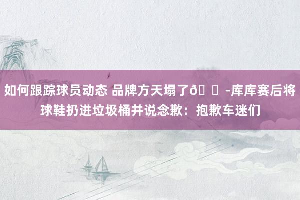 如何跟踪球员动态 品牌方天塌了😭库库赛后将球鞋扔进垃圾桶并说念歉：抱歉车迷们