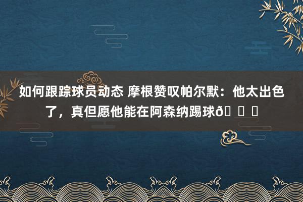 如何跟踪球员动态 摩根赞叹帕尔默：他太出色了，真但愿他能在阿森纳踢球👍