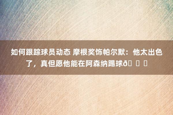 如何跟踪球员动态 摩根奖饰帕尔默：他太出色了，真但愿他能在阿森纳踢球👍