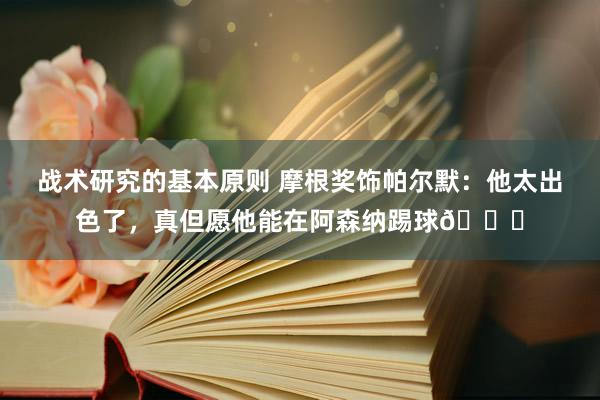 战术研究的基本原则 摩根奖饰帕尔默：他太出色了，真但愿他能在阿森纳踢球👍