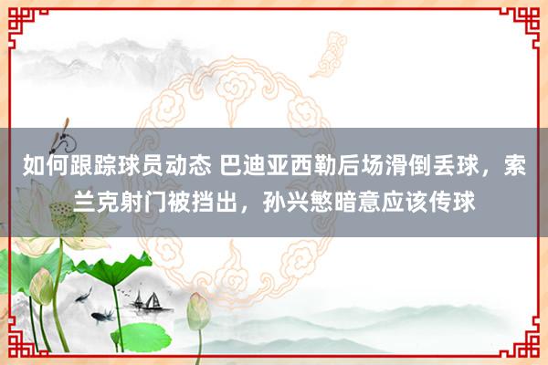 如何跟踪球员动态 巴迪亚西勒后场滑倒丢球，索兰克射门被挡出，孙兴慜暗意应该传球