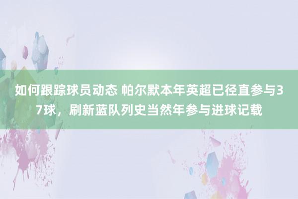 如何跟踪球员动态 帕尔默本年英超已径直参与37球，刷新蓝队列史当然年参与进球记载