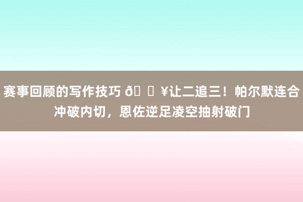 赛事回顾的写作技巧 💥让二追三！帕尔默连合冲破内切，恩佐逆足凌空抽射破门