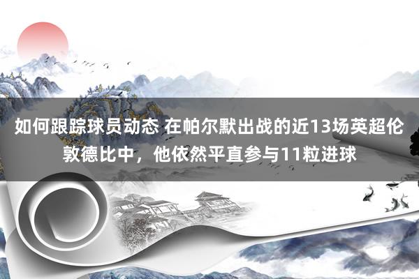 如何跟踪球员动态 在帕尔默出战的近13场英超伦敦德比中，他依然平直参与11粒进球