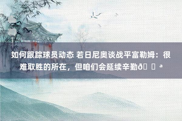 如何跟踪球员动态 若日尼奥谈战平富勒姆：很难取胜的所在，但咱们会延续辛勤💪