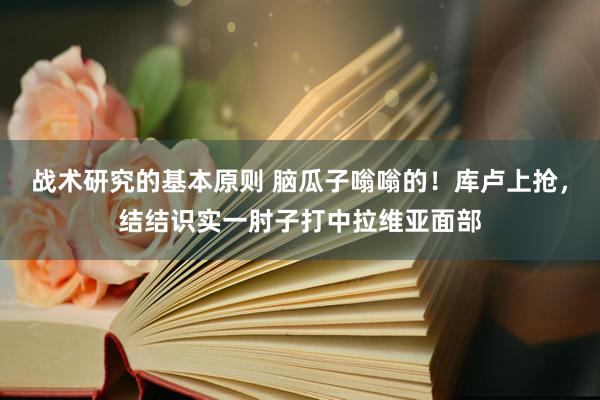 战术研究的基本原则 脑瓜子嗡嗡的！库卢上抢，结结识实一肘子打中拉维亚面部