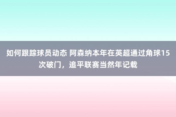 如何跟踪球员动态 阿森纳本年在英超通过角球15次破门，追平联赛当然年记载