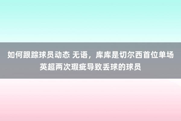 如何跟踪球员动态 无语，库库是切尔西首位单场英超两次瑕疵导致丢球的球员