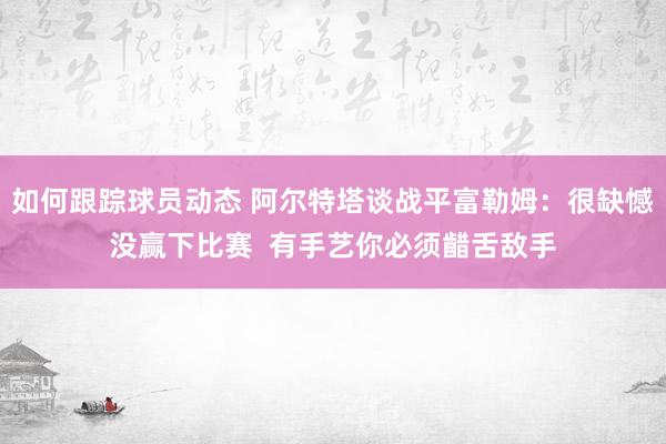 如何跟踪球员动态 阿尔特塔谈战平富勒姆：很缺憾没赢下比赛  有手艺你必须齰舌敌手