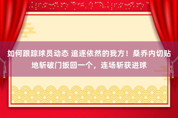 如何跟踪球员动态 追逐依然的我方！桑乔内切贴地斩破门扳回一个，连场斩获进球