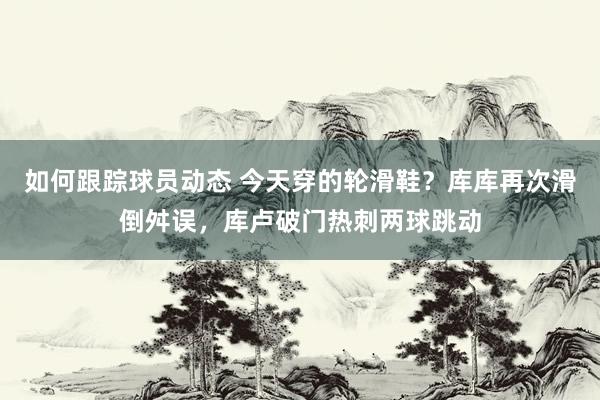 如何跟踪球员动态 今天穿的轮滑鞋？库库再次滑倒舛误，库卢破门热刺两球跳动