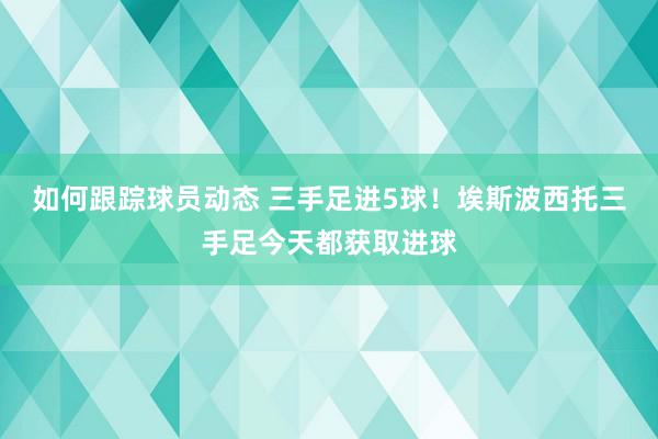 如何跟踪球员动态 三手足进5球！埃斯波西托三手足今天都获取进球