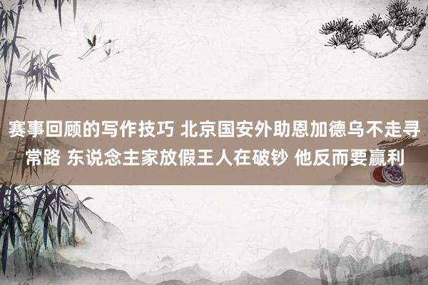 赛事回顾的写作技巧 北京国安外助恩加德乌不走寻常路 东说念主家放假王人在破钞 他反而要赢利