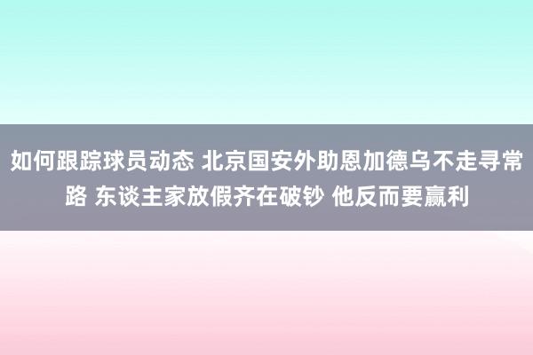 如何跟踪球员动态 北京国安外助恩加德乌不走寻常路 东谈主家放假齐在破钞 他反而要赢利