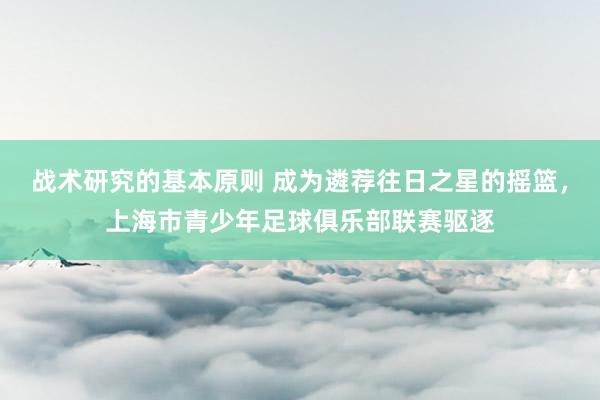 战术研究的基本原则 成为遴荐往日之星的摇篮，上海市青少年足球俱乐部联赛驱逐