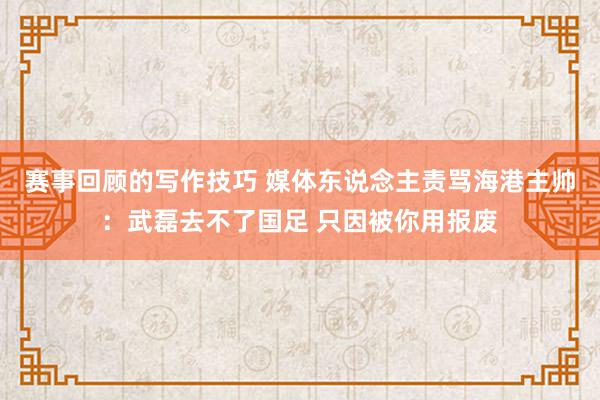 赛事回顾的写作技巧 媒体东说念主责骂海港主帅：武磊去不了国足 只因被你用报废