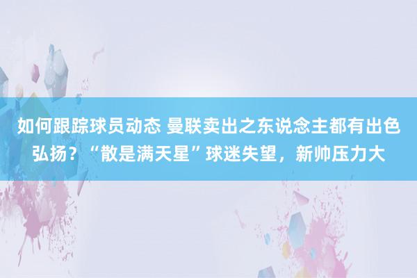 如何跟踪球员动态 曼联卖出之东说念主都有出色弘扬？“散是满天星”球迷失望，新帅压力大