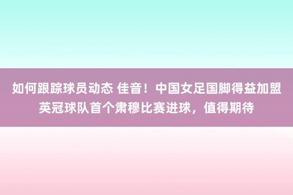 如何跟踪球员动态 佳音！中国女足国脚得益加盟英冠球队首个肃穆比赛进球，值得期待