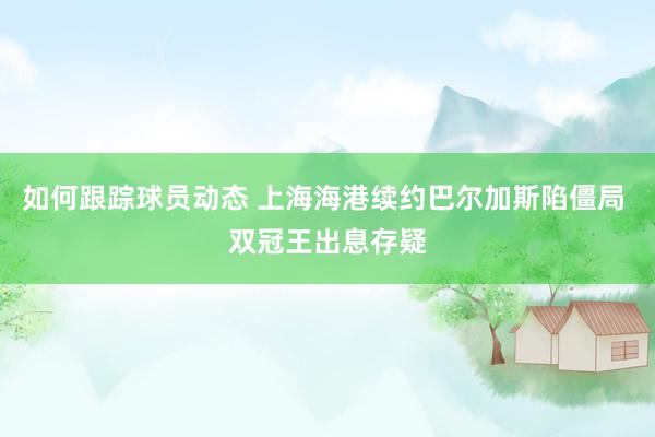 如何跟踪球员动态 上海海港续约巴尔加斯陷僵局 双冠王出息存疑