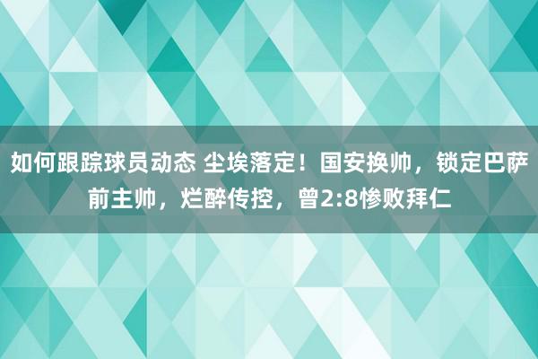 如何跟踪球员动态 尘埃落定！国安换帅，锁定巴萨前主帅，烂醉传控，曾2:8惨败拜仁