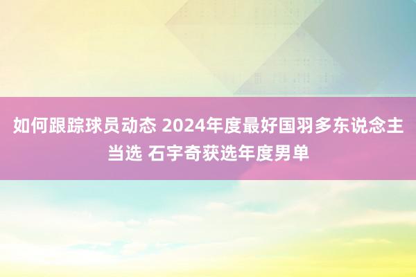 如何跟踪球员动态 2024年度最好国羽多东说念主当选 石宇奇获选年度男单