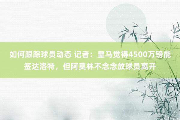 如何跟踪球员动态 记者：皇马觉得4500万镑能签达洛特，但阿莫林不念念放球员离开